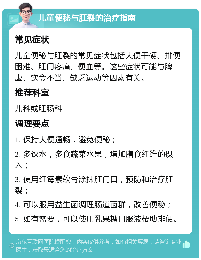 儿童便秘与肛裂的治疗指南 常见症状 儿童便秘与肛裂的常见症状包括大便干硬、排便困难、肛门疼痛、便血等。这些症状可能与脾虚、饮食不当、缺乏运动等因素有关。 推荐科室 儿科或肛肠科 调理要点 1. 保持大便通畅，避免便秘； 2. 多饮水，多食蔬菜水果，增加膳食纤维的摄入； 3. 使用红霉素软膏涂抹肛门口，预防和治疗肛裂； 4. 可以服用益生菌调理肠道菌群，改善便秘； 5. 如有需要，可以使用乳果糖口服液帮助排便。