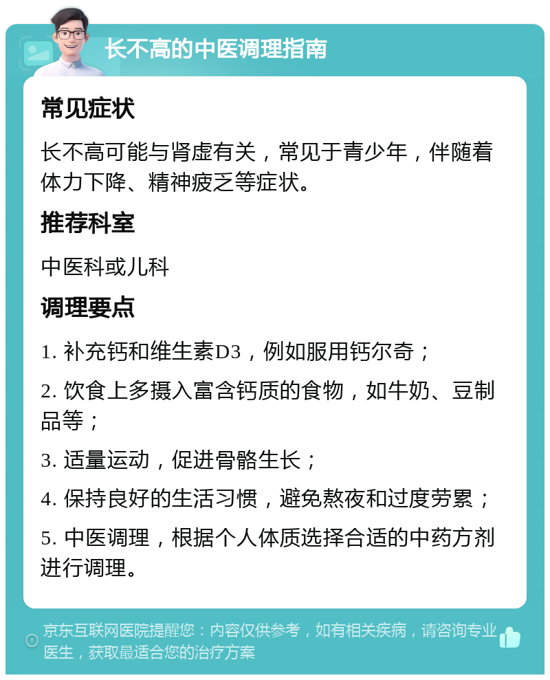 长不高的中医调理指南 常见症状 长不高可能与肾虚有关，常见于青少年，伴随着体力下降、精神疲乏等症状。 推荐科室 中医科或儿科 调理要点 1. 补充钙和维生素D3，例如服用钙尔奇； 2. 饮食上多摄入富含钙质的食物，如牛奶、豆制品等； 3. 适量运动，促进骨骼生长； 4. 保持良好的生活习惯，避免熬夜和过度劳累； 5. 中医调理，根据个人体质选择合适的中药方剂进行调理。