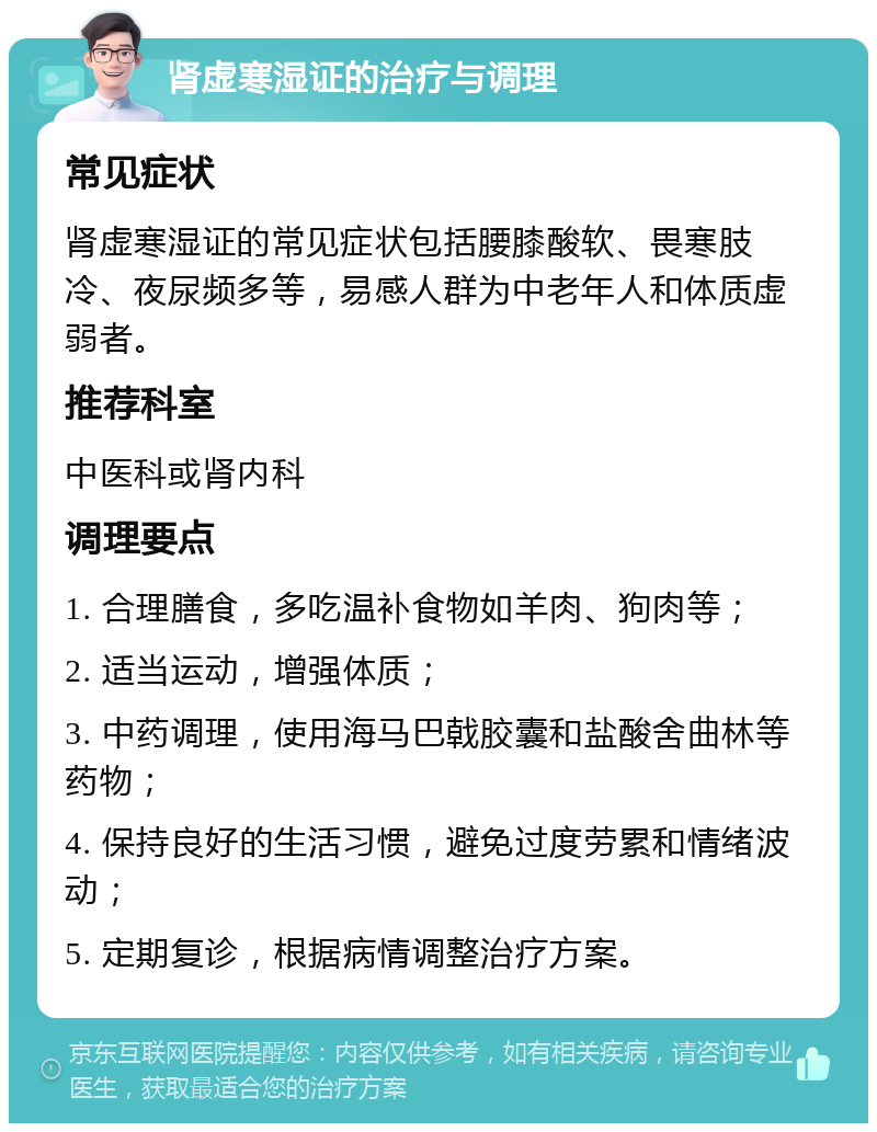 肾虚寒湿证的治疗与调理 常见症状 肾虚寒湿证的常见症状包括腰膝酸软、畏寒肢冷、夜尿频多等，易感人群为中老年人和体质虚弱者。 推荐科室 中医科或肾内科 调理要点 1. 合理膳食，多吃温补食物如羊肉、狗肉等； 2. 适当运动，增强体质； 3. 中药调理，使用海马巴戟胶囊和盐酸舍曲林等药物； 4. 保持良好的生活习惯，避免过度劳累和情绪波动； 5. 定期复诊，根据病情调整治疗方案。