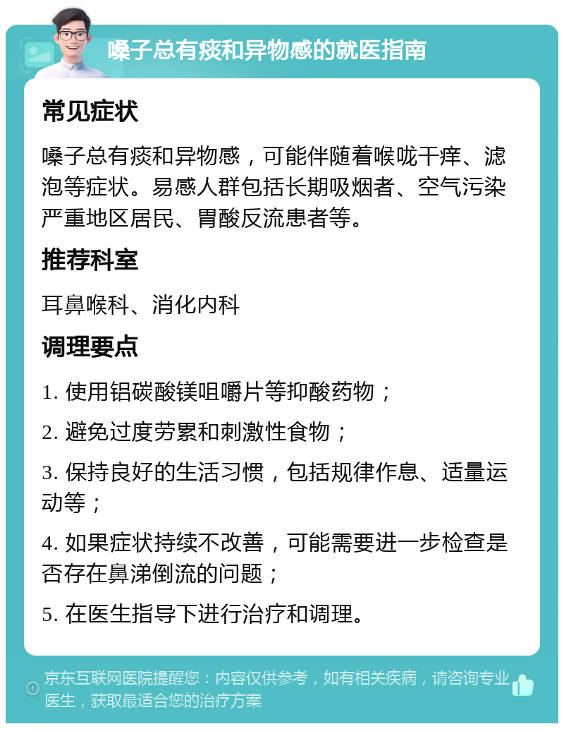 嗓子总有痰和异物感的就医指南 常见症状 嗓子总有痰和异物感，可能伴随着喉咙干痒、滤泡等症状。易感人群包括长期吸烟者、空气污染严重地区居民、胃酸反流患者等。 推荐科室 耳鼻喉科、消化内科 调理要点 1. 使用铝碳酸镁咀嚼片等抑酸药物； 2. 避免过度劳累和刺激性食物； 3. 保持良好的生活习惯，包括规律作息、适量运动等； 4. 如果症状持续不改善，可能需要进一步检查是否存在鼻涕倒流的问题； 5. 在医生指导下进行治疗和调理。