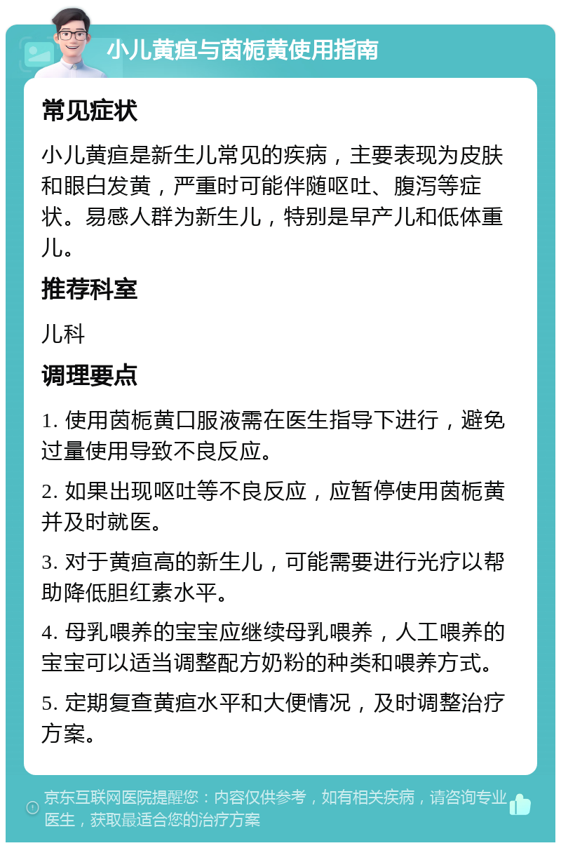 小儿黄疸与茵栀黄使用指南 常见症状 小儿黄疸是新生儿常见的疾病，主要表现为皮肤和眼白发黄，严重时可能伴随呕吐、腹泻等症状。易感人群为新生儿，特别是早产儿和低体重儿。 推荐科室 儿科 调理要点 1. 使用茵栀黄口服液需在医生指导下进行，避免过量使用导致不良反应。 2. 如果出现呕吐等不良反应，应暂停使用茵栀黄并及时就医。 3. 对于黄疸高的新生儿，可能需要进行光疗以帮助降低胆红素水平。 4. 母乳喂养的宝宝应继续母乳喂养，人工喂养的宝宝可以适当调整配方奶粉的种类和喂养方式。 5. 定期复查黄疸水平和大便情况，及时调整治疗方案。