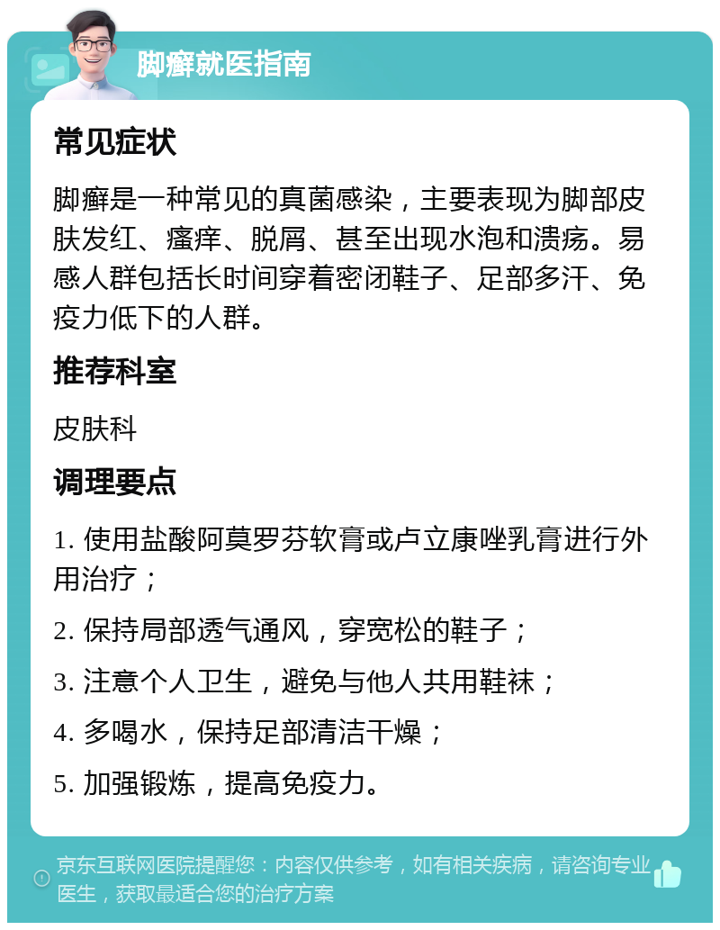 脚癣就医指南 常见症状 脚癣是一种常见的真菌感染，主要表现为脚部皮肤发红、瘙痒、脱屑、甚至出现水泡和溃疡。易感人群包括长时间穿着密闭鞋子、足部多汗、免疫力低下的人群。 推荐科室 皮肤科 调理要点 1. 使用盐酸阿莫罗芬软膏或卢立康唑乳膏进行外用治疗； 2. 保持局部透气通风，穿宽松的鞋子； 3. 注意个人卫生，避免与他人共用鞋袜； 4. 多喝水，保持足部清洁干燥； 5. 加强锻炼，提高免疫力。