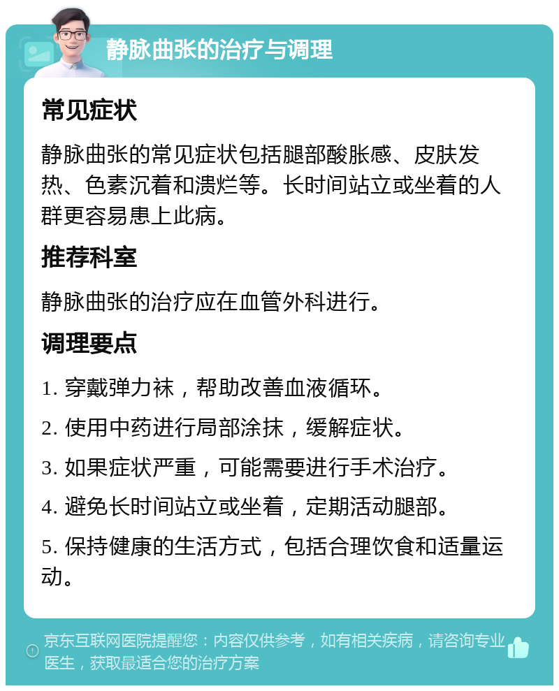 静脉曲张的治疗与调理 常见症状 静脉曲张的常见症状包括腿部酸胀感、皮肤发热、色素沉着和溃烂等。长时间站立或坐着的人群更容易患上此病。 推荐科室 静脉曲张的治疗应在血管外科进行。 调理要点 1. 穿戴弹力袜，帮助改善血液循环。 2. 使用中药进行局部涂抹，缓解症状。 3. 如果症状严重，可能需要进行手术治疗。 4. 避免长时间站立或坐着，定期活动腿部。 5. 保持健康的生活方式，包括合理饮食和适量运动。