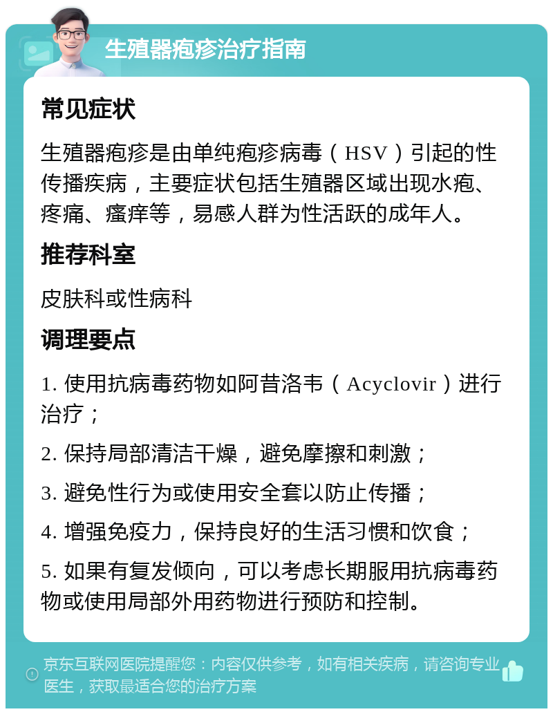 生殖器疱疹治疗指南 常见症状 生殖器疱疹是由单纯疱疹病毒（HSV）引起的性传播疾病，主要症状包括生殖器区域出现水疱、疼痛、瘙痒等，易感人群为性活跃的成年人。 推荐科室 皮肤科或性病科 调理要点 1. 使用抗病毒药物如阿昔洛韦（Acyclovir）进行治疗； 2. 保持局部清洁干燥，避免摩擦和刺激； 3. 避免性行为或使用安全套以防止传播； 4. 增强免疫力，保持良好的生活习惯和饮食； 5. 如果有复发倾向，可以考虑长期服用抗病毒药物或使用局部外用药物进行预防和控制。