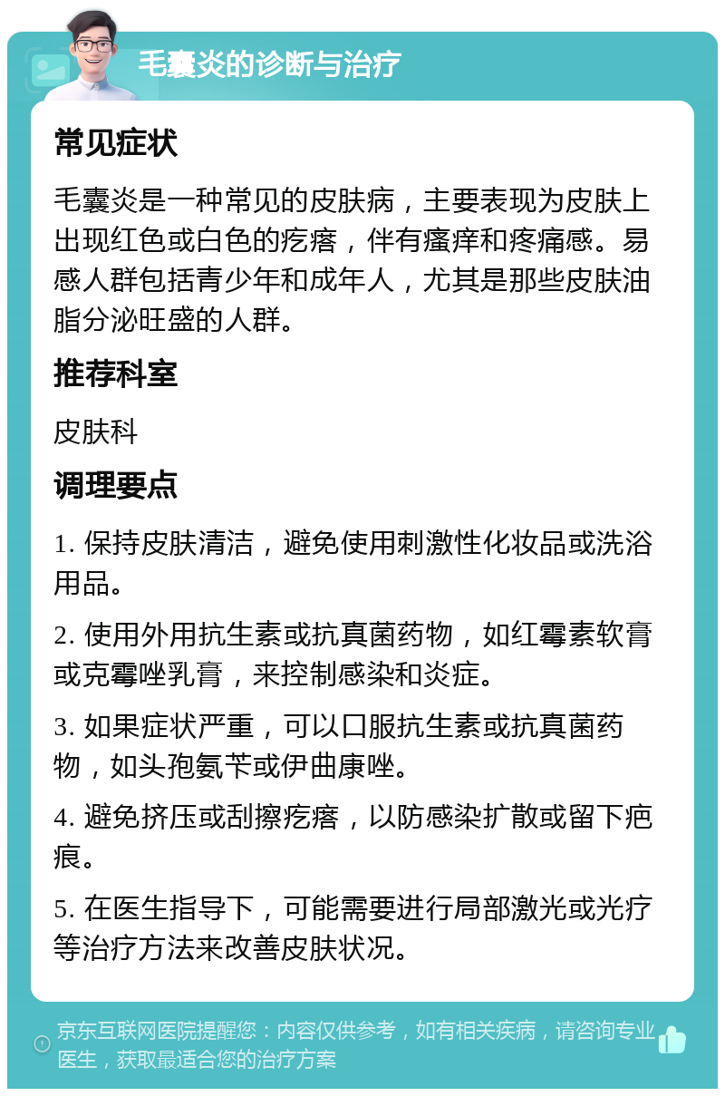 毛囊炎的诊断与治疗 常见症状 毛囊炎是一种常见的皮肤病，主要表现为皮肤上出现红色或白色的疙瘩，伴有瘙痒和疼痛感。易感人群包括青少年和成年人，尤其是那些皮肤油脂分泌旺盛的人群。 推荐科室 皮肤科 调理要点 1. 保持皮肤清洁，避免使用刺激性化妆品或洗浴用品。 2. 使用外用抗生素或抗真菌药物，如红霉素软膏或克霉唑乳膏，来控制感染和炎症。 3. 如果症状严重，可以口服抗生素或抗真菌药物，如头孢氨苄或伊曲康唑。 4. 避免挤压或刮擦疙瘩，以防感染扩散或留下疤痕。 5. 在医生指导下，可能需要进行局部激光或光疗等治疗方法来改善皮肤状况。