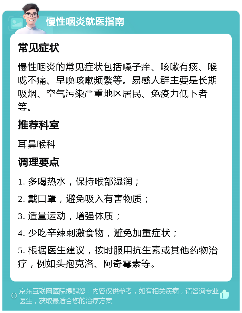 慢性咽炎就医指南 常见症状 慢性咽炎的常见症状包括嗓子痒、咳嗽有痰、喉咙不痛、早晚咳嗽频繁等。易感人群主要是长期吸烟、空气污染严重地区居民、免疫力低下者等。 推荐科室 耳鼻喉科 调理要点 1. 多喝热水，保持喉部湿润； 2. 戴口罩，避免吸入有害物质； 3. 适量运动，增强体质； 4. 少吃辛辣刺激食物，避免加重症状； 5. 根据医生建议，按时服用抗生素或其他药物治疗，例如头孢克洛、阿奇霉素等。