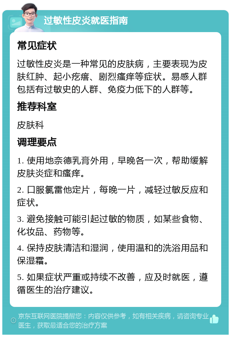 过敏性皮炎就医指南 常见症状 过敏性皮炎是一种常见的皮肤病，主要表现为皮肤红肿、起小疙瘩、剧烈瘙痒等症状。易感人群包括有过敏史的人群、免疫力低下的人群等。 推荐科室 皮肤科 调理要点 1. 使用地奈德乳膏外用，早晚各一次，帮助缓解皮肤炎症和瘙痒。 2. 口服氯雷他定片，每晚一片，减轻过敏反应和症状。 3. 避免接触可能引起过敏的物质，如某些食物、化妆品、药物等。 4. 保持皮肤清洁和湿润，使用温和的洗浴用品和保湿霜。 5. 如果症状严重或持续不改善，应及时就医，遵循医生的治疗建议。