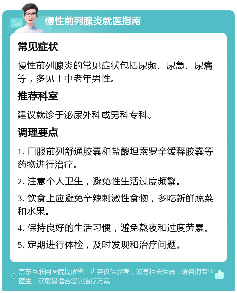 慢性前列腺炎就医指南 常见症状 慢性前列腺炎的常见症状包括尿频、尿急、尿痛等，多见于中老年男性。 推荐科室 建议就诊于泌尿外科或男科专科。 调理要点 1. 口服前列舒通胶囊和盐酸坦索罗辛缓释胶囊等药物进行治疗。 2. 注意个人卫生，避免性生活过度频繁。 3. 饮食上应避免辛辣刺激性食物，多吃新鲜蔬菜和水果。 4. 保持良好的生活习惯，避免熬夜和过度劳累。 5. 定期进行体检，及时发现和治疗问题。