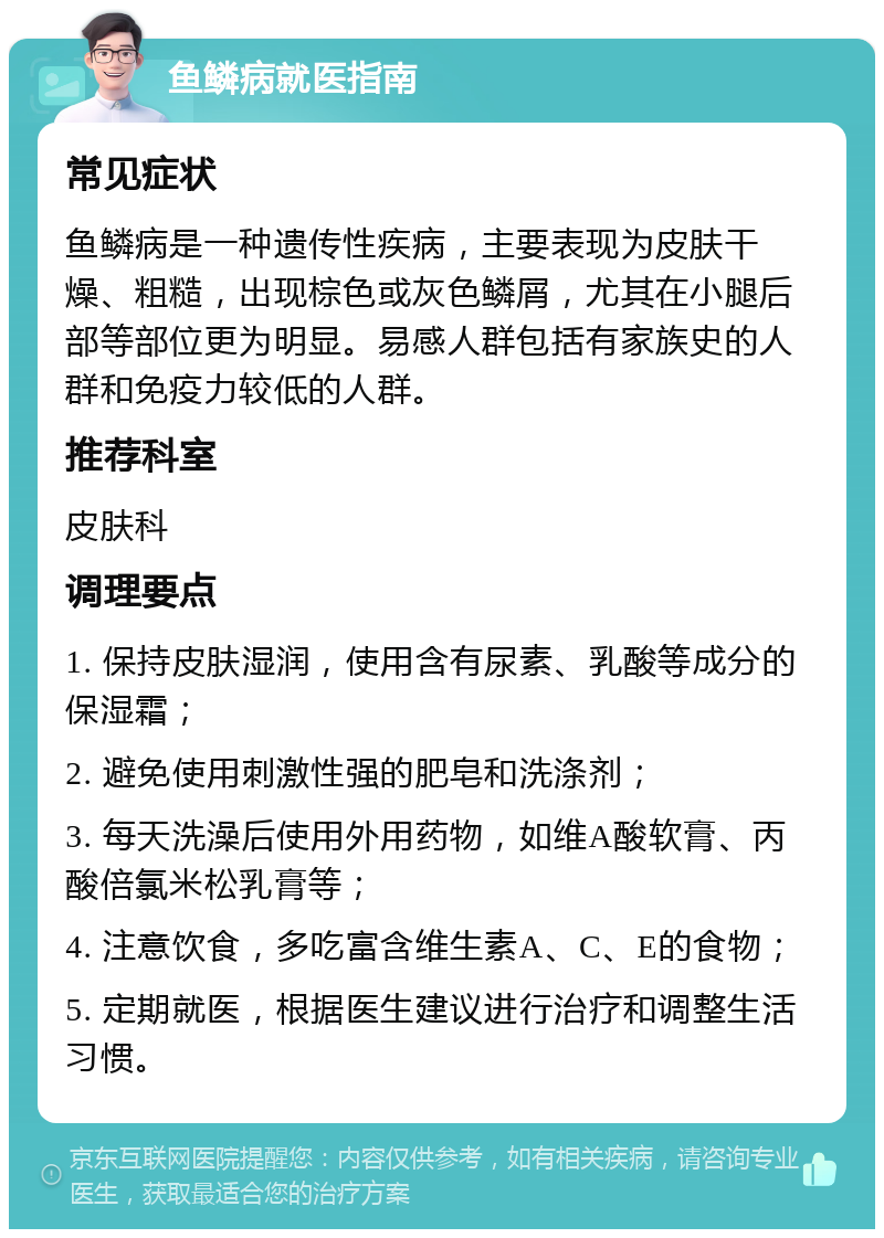 鱼鳞病就医指南 常见症状 鱼鳞病是一种遗传性疾病，主要表现为皮肤干燥、粗糙，出现棕色或灰色鳞屑，尤其在小腿后部等部位更为明显。易感人群包括有家族史的人群和免疫力较低的人群。 推荐科室 皮肤科 调理要点 1. 保持皮肤湿润，使用含有尿素、乳酸等成分的保湿霜； 2. 避免使用刺激性强的肥皂和洗涤剂； 3. 每天洗澡后使用外用药物，如维A酸软膏、丙酸倍氯米松乳膏等； 4. 注意饮食，多吃富含维生素A、C、E的食物； 5. 定期就医，根据医生建议进行治疗和调整生活习惯。