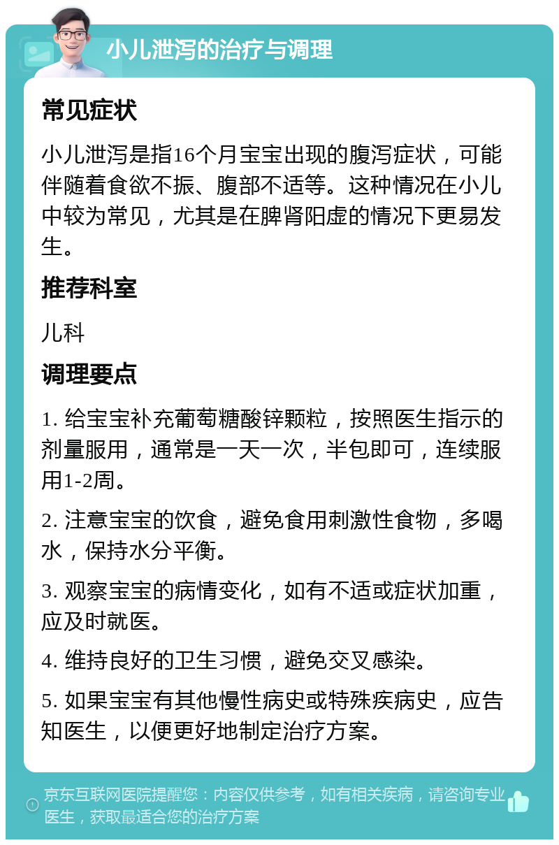 小儿泄泻的治疗与调理 常见症状 小儿泄泻是指16个月宝宝出现的腹泻症状，可能伴随着食欲不振、腹部不适等。这种情况在小儿中较为常见，尤其是在脾肾阳虚的情况下更易发生。 推荐科室 儿科 调理要点 1. 给宝宝补充葡萄糖酸锌颗粒，按照医生指示的剂量服用，通常是一天一次，半包即可，连续服用1-2周。 2. 注意宝宝的饮食，避免食用刺激性食物，多喝水，保持水分平衡。 3. 观察宝宝的病情变化，如有不适或症状加重，应及时就医。 4. 维持良好的卫生习惯，避免交叉感染。 5. 如果宝宝有其他慢性病史或特殊疾病史，应告知医生，以便更好地制定治疗方案。