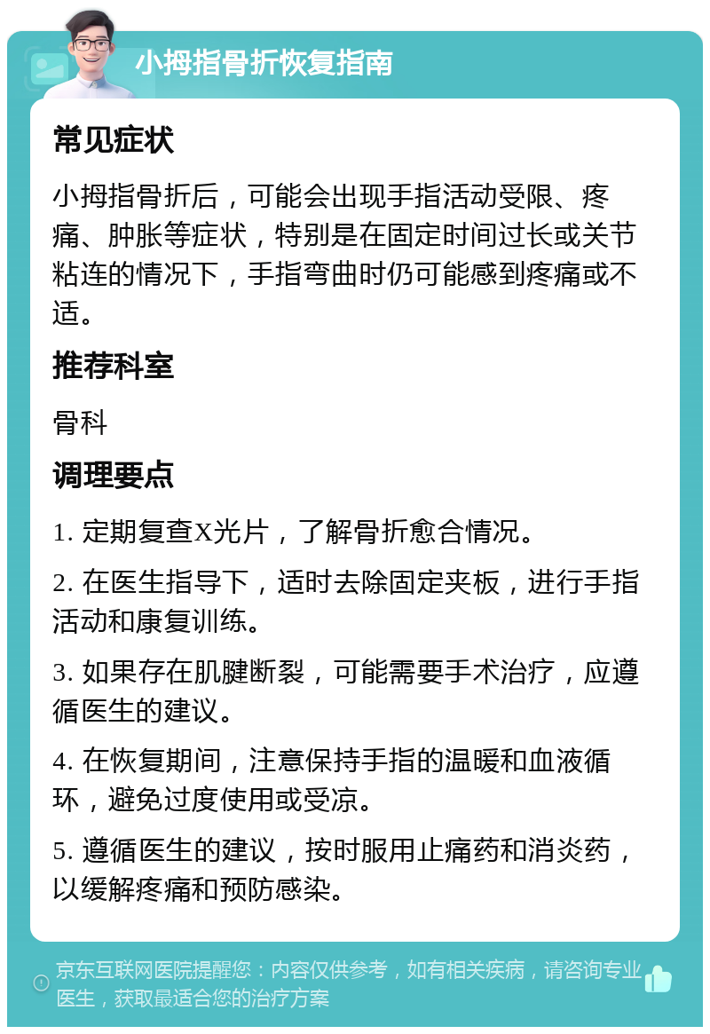 小拇指骨折恢复指南 常见症状 小拇指骨折后，可能会出现手指活动受限、疼痛、肿胀等症状，特别是在固定时间过长或关节粘连的情况下，手指弯曲时仍可能感到疼痛或不适。 推荐科室 骨科 调理要点 1. 定期复查X光片，了解骨折愈合情况。 2. 在医生指导下，适时去除固定夹板，进行手指活动和康复训练。 3. 如果存在肌腱断裂，可能需要手术治疗，应遵循医生的建议。 4. 在恢复期间，注意保持手指的温暖和血液循环，避免过度使用或受凉。 5. 遵循医生的建议，按时服用止痛药和消炎药，以缓解疼痛和预防感染。