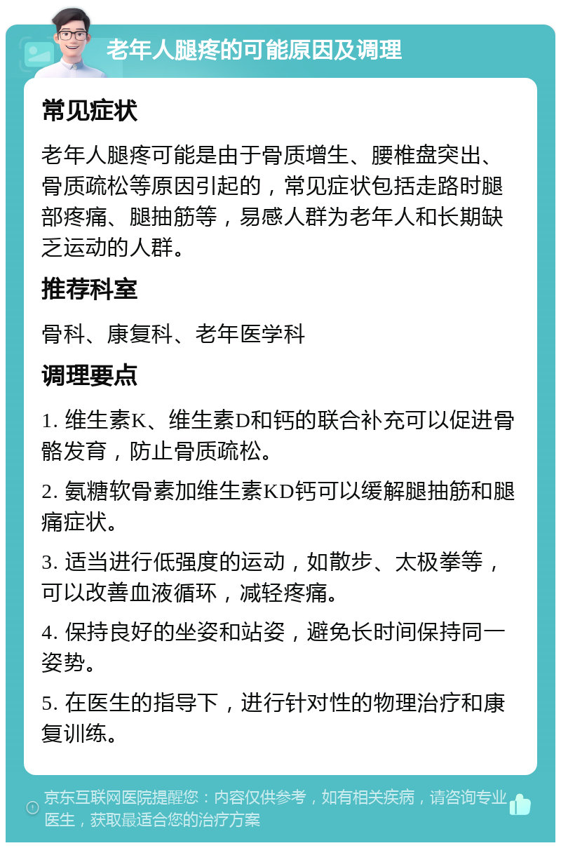 老年人腿疼的可能原因及调理 常见症状 老年人腿疼可能是由于骨质增生、腰椎盘突出、骨质疏松等原因引起的，常见症状包括走路时腿部疼痛、腿抽筋等，易感人群为老年人和长期缺乏运动的人群。 推荐科室 骨科、康复科、老年医学科 调理要点 1. 维生素K、维生素D和钙的联合补充可以促进骨骼发育，防止骨质疏松。 2. 氨糖软骨素加维生素KD钙可以缓解腿抽筋和腿痛症状。 3. 适当进行低强度的运动，如散步、太极拳等，可以改善血液循环，减轻疼痛。 4. 保持良好的坐姿和站姿，避免长时间保持同一姿势。 5. 在医生的指导下，进行针对性的物理治疗和康复训练。