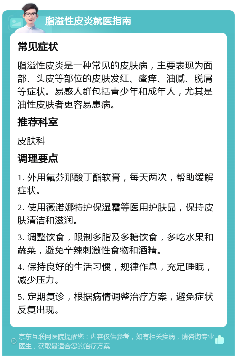 脂溢性皮炎就医指南 常见症状 脂溢性皮炎是一种常见的皮肤病，主要表现为面部、头皮等部位的皮肤发红、瘙痒、油腻、脱屑等症状。易感人群包括青少年和成年人，尤其是油性皮肤者更容易患病。 推荐科室 皮肤科 调理要点 1. 外用氟芬那酸丁酯软膏，每天两次，帮助缓解症状。 2. 使用薇诺娜特护保湿霜等医用护肤品，保持皮肤清洁和滋润。 3. 调整饮食，限制多脂及多糖饮食，多吃水果和蔬菜，避免辛辣刺激性食物和酒精。 4. 保持良好的生活习惯，规律作息，充足睡眠，减少压力。 5. 定期复诊，根据病情调整治疗方案，避免症状反复出现。