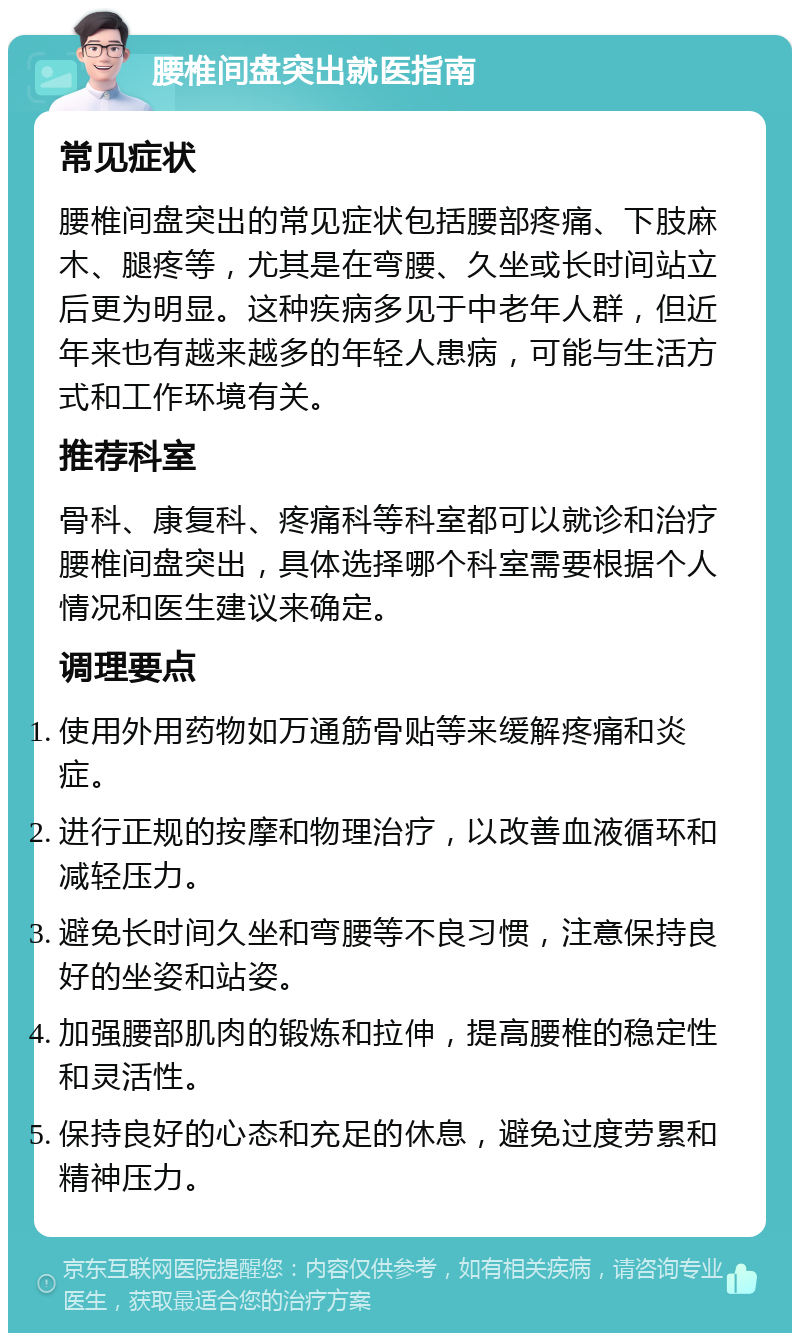 腰椎间盘突出就医指南 常见症状 腰椎间盘突出的常见症状包括腰部疼痛、下肢麻木、腿疼等，尤其是在弯腰、久坐或长时间站立后更为明显。这种疾病多见于中老年人群，但近年来也有越来越多的年轻人患病，可能与生活方式和工作环境有关。 推荐科室 骨科、康复科、疼痛科等科室都可以就诊和治疗腰椎间盘突出，具体选择哪个科室需要根据个人情况和医生建议来确定。 调理要点 使用外用药物如万通筋骨贴等来缓解疼痛和炎症。 进行正规的按摩和物理治疗，以改善血液循环和减轻压力。 避免长时间久坐和弯腰等不良习惯，注意保持良好的坐姿和站姿。 加强腰部肌肉的锻炼和拉伸，提高腰椎的稳定性和灵活性。 保持良好的心态和充足的休息，避免过度劳累和精神压力。