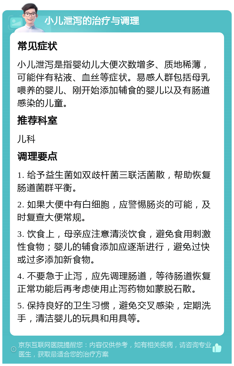 小儿泄泻的治疗与调理 常见症状 小儿泄泻是指婴幼儿大便次数增多、质地稀薄，可能伴有粘液、血丝等症状。易感人群包括母乳喂养的婴儿、刚开始添加辅食的婴儿以及有肠道感染的儿童。 推荐科室 儿科 调理要点 1. 给予益生菌如双歧杆菌三联活菌散，帮助恢复肠道菌群平衡。 2. 如果大便中有白细胞，应警惕肠炎的可能，及时复查大便常规。 3. 饮食上，母亲应注意清淡饮食，避免食用刺激性食物；婴儿的辅食添加应逐渐进行，避免过快或过多添加新食物。 4. 不要急于止泻，应先调理肠道，等待肠道恢复正常功能后再考虑使用止泻药物如蒙脱石散。 5. 保持良好的卫生习惯，避免交叉感染，定期洗手，清洁婴儿的玩具和用具等。