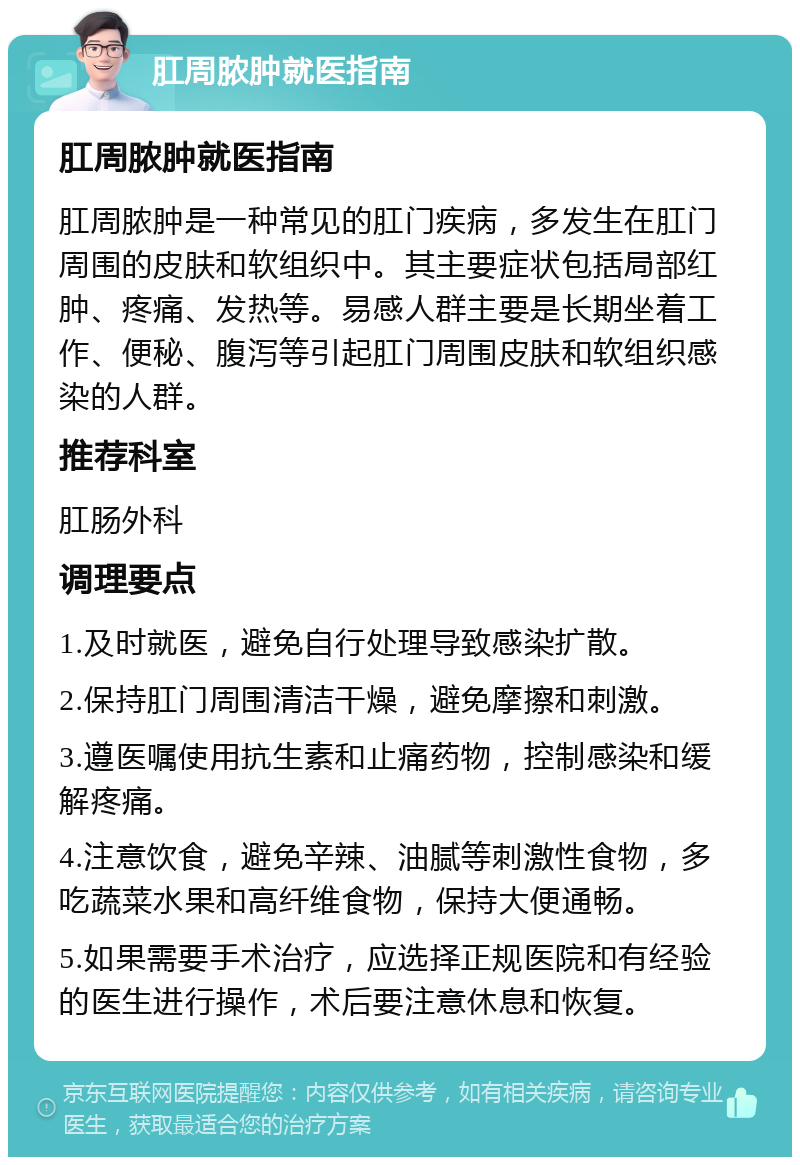 肛周脓肿就医指南 肛周脓肿就医指南 肛周脓肿是一种常见的肛门疾病，多发生在肛门周围的皮肤和软组织中。其主要症状包括局部红肿、疼痛、发热等。易感人群主要是长期坐着工作、便秘、腹泻等引起肛门周围皮肤和软组织感染的人群。 推荐科室 肛肠外科 调理要点 1.及时就医，避免自行处理导致感染扩散。 2.保持肛门周围清洁干燥，避免摩擦和刺激。 3.遵医嘱使用抗生素和止痛药物，控制感染和缓解疼痛。 4.注意饮食，避免辛辣、油腻等刺激性食物，多吃蔬菜水果和高纤维食物，保持大便通畅。 5.如果需要手术治疗，应选择正规医院和有经验的医生进行操作，术后要注意休息和恢复。