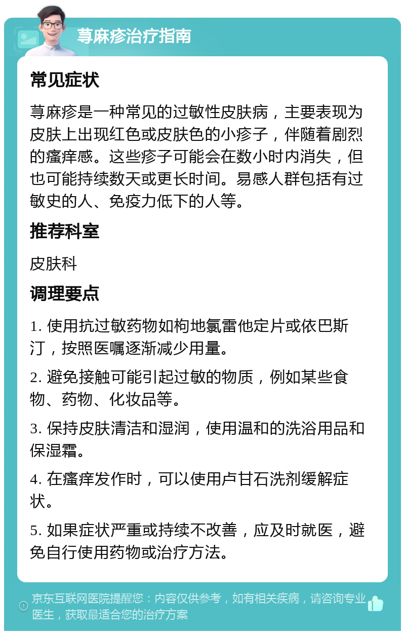 荨麻疹治疗指南 常见症状 荨麻疹是一种常见的过敏性皮肤病，主要表现为皮肤上出现红色或皮肤色的小疹子，伴随着剧烈的瘙痒感。这些疹子可能会在数小时内消失，但也可能持续数天或更长时间。易感人群包括有过敏史的人、免疫力低下的人等。 推荐科室 皮肤科 调理要点 1. 使用抗过敏药物如枸地氯雷他定片或依巴斯汀，按照医嘱逐渐减少用量。 2. 避免接触可能引起过敏的物质，例如某些食物、药物、化妆品等。 3. 保持皮肤清洁和湿润，使用温和的洗浴用品和保湿霜。 4. 在瘙痒发作时，可以使用卢甘石洗剂缓解症状。 5. 如果症状严重或持续不改善，应及时就医，避免自行使用药物或治疗方法。