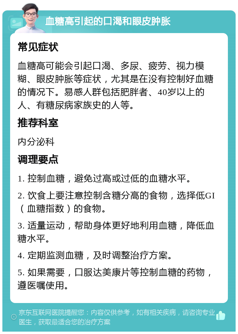 血糖高引起的口渴和眼皮肿胀 常见症状 血糖高可能会引起口渴、多尿、疲劳、视力模糊、眼皮肿胀等症状，尤其是在没有控制好血糖的情况下。易感人群包括肥胖者、40岁以上的人、有糖尿病家族史的人等。 推荐科室 内分泌科 调理要点 1. 控制血糖，避免过高或过低的血糖水平。 2. 饮食上要注意控制含糖分高的食物，选择低GI（血糖指数）的食物。 3. 适量运动，帮助身体更好地利用血糖，降低血糖水平。 4. 定期监测血糖，及时调整治疗方案。 5. 如果需要，口服达美康片等控制血糖的药物，遵医嘱使用。