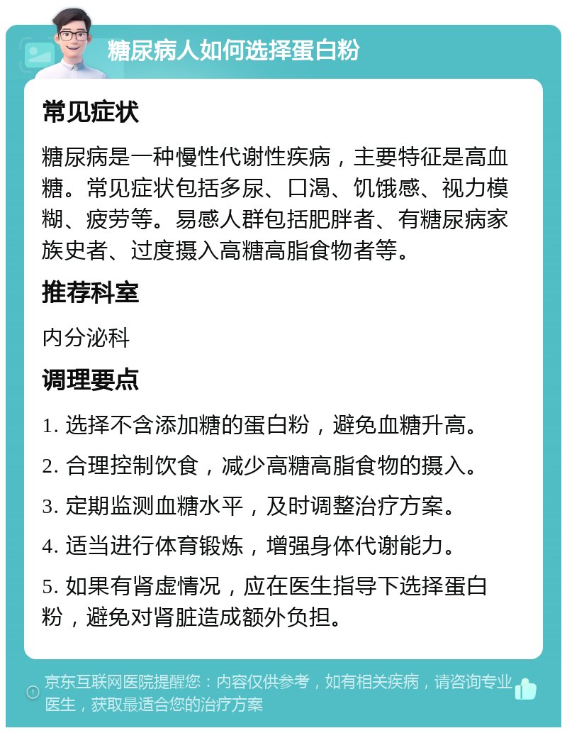 糖尿病人如何选择蛋白粉 常见症状 糖尿病是一种慢性代谢性疾病，主要特征是高血糖。常见症状包括多尿、口渴、饥饿感、视力模糊、疲劳等。易感人群包括肥胖者、有糖尿病家族史者、过度摄入高糖高脂食物者等。 推荐科室 内分泌科 调理要点 1. 选择不含添加糖的蛋白粉，避免血糖升高。 2. 合理控制饮食，减少高糖高脂食物的摄入。 3. 定期监测血糖水平，及时调整治疗方案。 4. 适当进行体育锻炼，增强身体代谢能力。 5. 如果有肾虚情况，应在医生指导下选择蛋白粉，避免对肾脏造成额外负担。