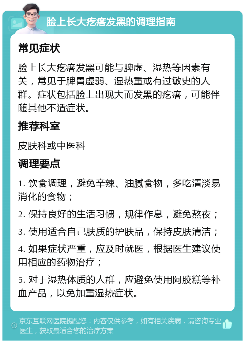 脸上长大疙瘩发黑的调理指南 常见症状 脸上长大疙瘩发黑可能与脾虚、湿热等因素有关，常见于脾胃虚弱、湿热重或有过敏史的人群。症状包括脸上出现大而发黑的疙瘩，可能伴随其他不适症状。 推荐科室 皮肤科或中医科 调理要点 1. 饮食调理，避免辛辣、油腻食物，多吃清淡易消化的食物； 2. 保持良好的生活习惯，规律作息，避免熬夜； 3. 使用适合自己肤质的护肤品，保持皮肤清洁； 4. 如果症状严重，应及时就医，根据医生建议使用相应的药物治疗； 5. 对于湿热体质的人群，应避免使用阿胶糕等补血产品，以免加重湿热症状。