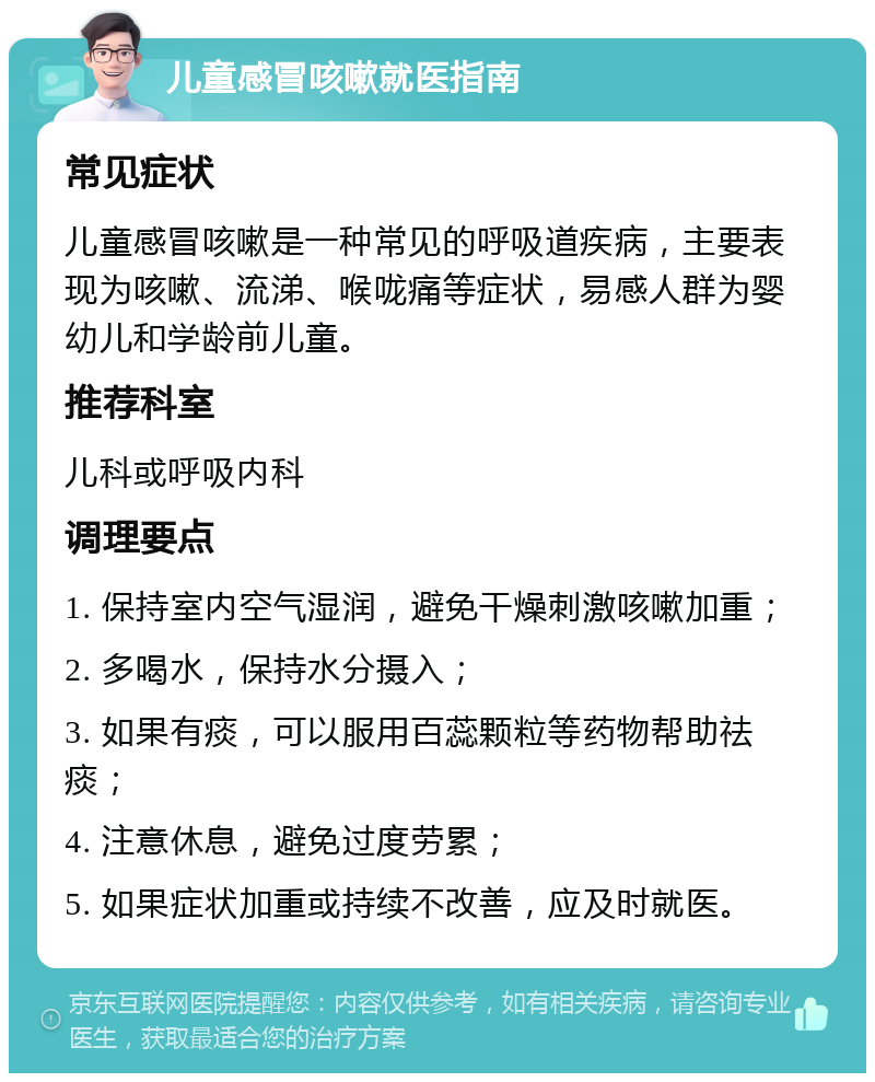 儿童感冒咳嗽就医指南 常见症状 儿童感冒咳嗽是一种常见的呼吸道疾病，主要表现为咳嗽、流涕、喉咙痛等症状，易感人群为婴幼儿和学龄前儿童。 推荐科室 儿科或呼吸内科 调理要点 1. 保持室内空气湿润，避免干燥刺激咳嗽加重； 2. 多喝水，保持水分摄入； 3. 如果有痰，可以服用百蕊颗粒等药物帮助祛痰； 4. 注意休息，避免过度劳累； 5. 如果症状加重或持续不改善，应及时就医。