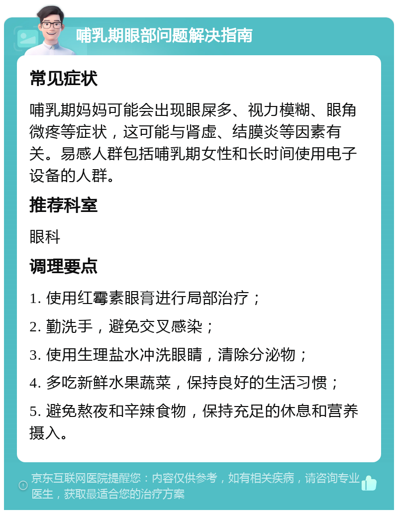 哺乳期眼部问题解决指南 常见症状 哺乳期妈妈可能会出现眼屎多、视力模糊、眼角微疼等症状，这可能与肾虚、结膜炎等因素有关。易感人群包括哺乳期女性和长时间使用电子设备的人群。 推荐科室 眼科 调理要点 1. 使用红霉素眼膏进行局部治疗； 2. 勤洗手，避免交叉感染； 3. 使用生理盐水冲洗眼睛，清除分泌物； 4. 多吃新鲜水果蔬菜，保持良好的生活习惯； 5. 避免熬夜和辛辣食物，保持充足的休息和营养摄入。