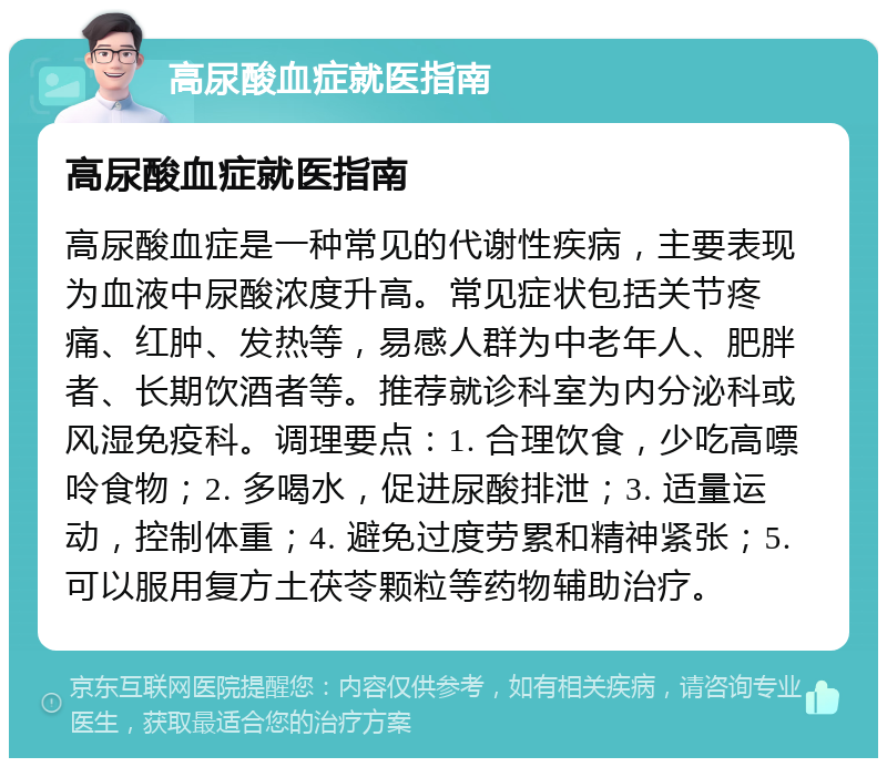 高尿酸血症就医指南 高尿酸血症就医指南 高尿酸血症是一种常见的代谢性疾病，主要表现为血液中尿酸浓度升高。常见症状包括关节疼痛、红肿、发热等，易感人群为中老年人、肥胖者、长期饮酒者等。推荐就诊科室为内分泌科或风湿免疫科。调理要点：1. 合理饮食，少吃高嘌呤食物；2. 多喝水，促进尿酸排泄；3. 适量运动，控制体重；4. 避免过度劳累和精神紧张；5. 可以服用复方土茯苓颗粒等药物辅助治疗。