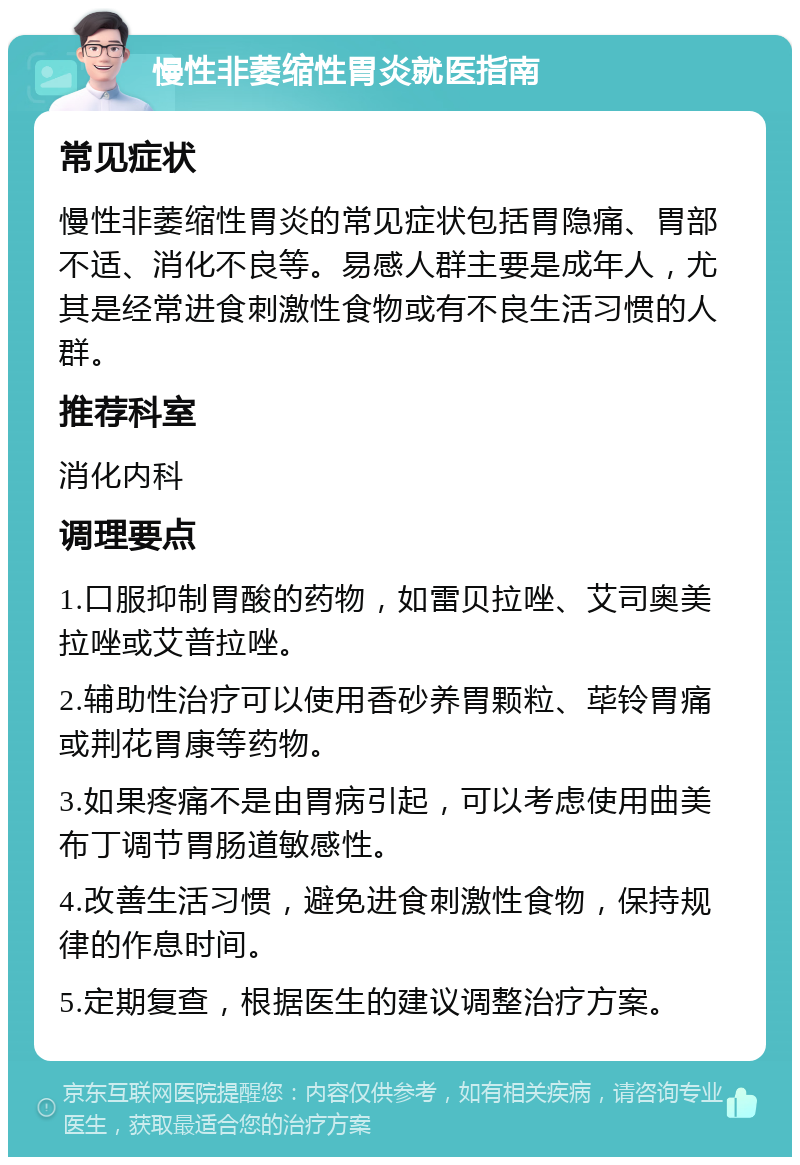 慢性非萎缩性胃炎就医指南 常见症状 慢性非萎缩性胃炎的常见症状包括胃隐痛、胃部不适、消化不良等。易感人群主要是成年人，尤其是经常进食刺激性食物或有不良生活习惯的人群。 推荐科室 消化内科 调理要点 1.口服抑制胃酸的药物，如雷贝拉唑、艾司奥美拉唑或艾普拉唑。 2.辅助性治疗可以使用香砂养胃颗粒、荜铃胃痛或荆花胃康等药物。 3.如果疼痛不是由胃病引起，可以考虑使用曲美布丁调节胃肠道敏感性。 4.改善生活习惯，避免进食刺激性食物，保持规律的作息时间。 5.定期复查，根据医生的建议调整治疗方案。