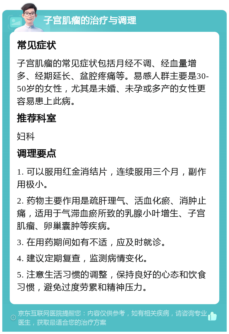 子宫肌瘤的治疗与调理 常见症状 子宫肌瘤的常见症状包括月经不调、经血量增多、经期延长、盆腔疼痛等。易感人群主要是30-50岁的女性，尤其是未婚、未孕或多产的女性更容易患上此病。 推荐科室 妇科 调理要点 1. 可以服用红金消结片，连续服用三个月，副作用极小。 2. 药物主要作用是疏肝理气、活血化瘀、消肿止痛，适用于气滞血瘀所致的乳腺小叶增生、子宫肌瘤、卵巢囊肿等疾病。 3. 在用药期间如有不适，应及时就诊。 4. 建议定期复查，监测病情变化。 5. 注意生活习惯的调整，保持良好的心态和饮食习惯，避免过度劳累和精神压力。