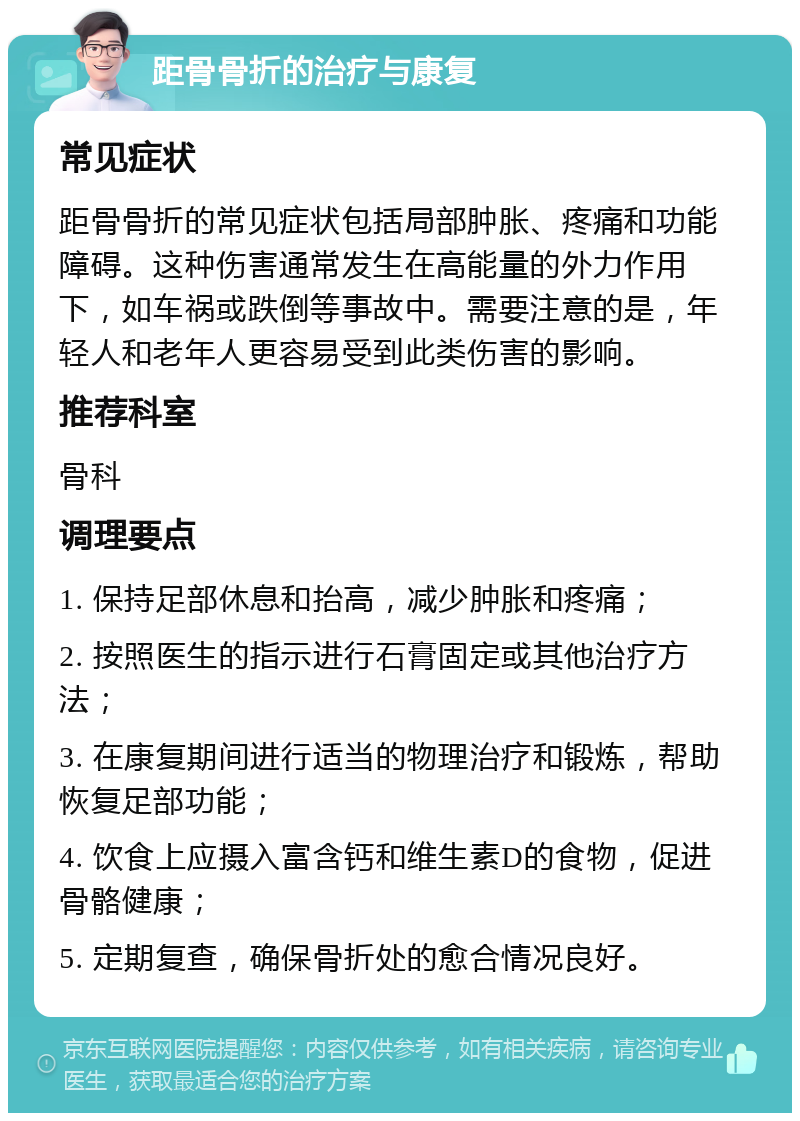 距骨骨折的治疗与康复 常见症状 距骨骨折的常见症状包括局部肿胀、疼痛和功能障碍。这种伤害通常发生在高能量的外力作用下，如车祸或跌倒等事故中。需要注意的是，年轻人和老年人更容易受到此类伤害的影响。 推荐科室 骨科 调理要点 1. 保持足部休息和抬高，减少肿胀和疼痛； 2. 按照医生的指示进行石膏固定或其他治疗方法； 3. 在康复期间进行适当的物理治疗和锻炼，帮助恢复足部功能； 4. 饮食上应摄入富含钙和维生素D的食物，促进骨骼健康； 5. 定期复查，确保骨折处的愈合情况良好。