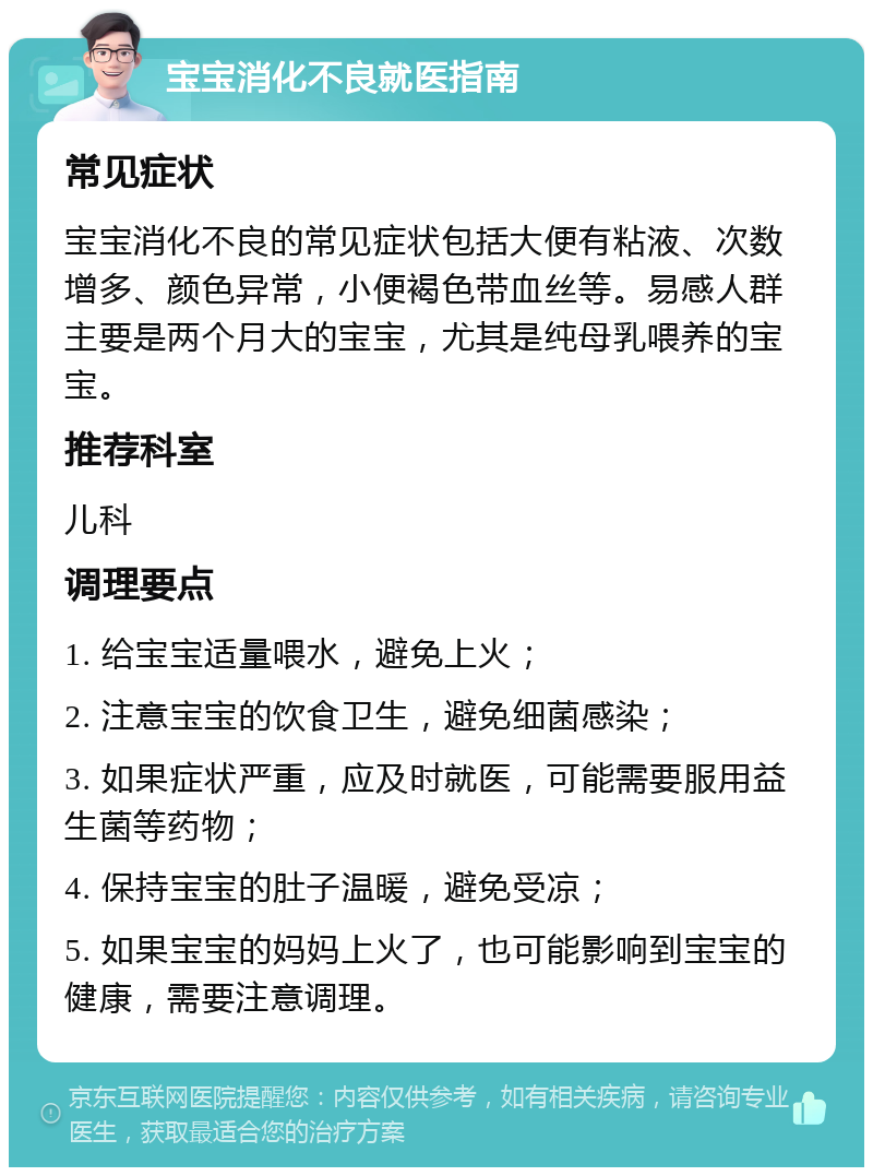 宝宝消化不良就医指南 常见症状 宝宝消化不良的常见症状包括大便有粘液、次数增多、颜色异常，小便褐色带血丝等。易感人群主要是两个月大的宝宝，尤其是纯母乳喂养的宝宝。 推荐科室 儿科 调理要点 1. 给宝宝适量喂水，避免上火； 2. 注意宝宝的饮食卫生，避免细菌感染； 3. 如果症状严重，应及时就医，可能需要服用益生菌等药物； 4. 保持宝宝的肚子温暖，避免受凉； 5. 如果宝宝的妈妈上火了，也可能影响到宝宝的健康，需要注意调理。