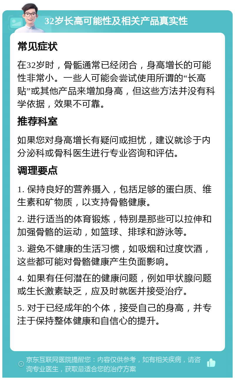 32岁长高可能性及相关产品真实性 常见症状 在32岁时，骨骺通常已经闭合，身高增长的可能性非常小。一些人可能会尝试使用所谓的“长高贴”或其他产品来增加身高，但这些方法并没有科学依据，效果不可靠。 推荐科室 如果您对身高增长有疑问或担忧，建议就诊于内分泌科或骨科医生进行专业咨询和评估。 调理要点 1. 保持良好的营养摄入，包括足够的蛋白质、维生素和矿物质，以支持骨骼健康。 2. 进行适当的体育锻炼，特别是那些可以拉伸和加强骨骼的运动，如篮球、排球和游泳等。 3. 避免不健康的生活习惯，如吸烟和过度饮酒，这些都可能对骨骼健康产生负面影响。 4. 如果有任何潜在的健康问题，例如甲状腺问题或生长激素缺乏，应及时就医并接受治疗。 5. 对于已经成年的个体，接受自己的身高，并专注于保持整体健康和自信心的提升。