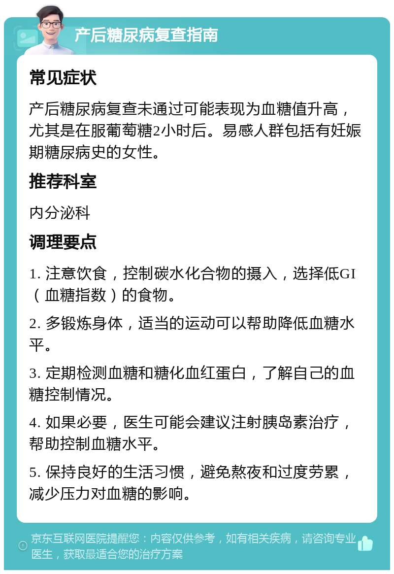 产后糖尿病复查指南 常见症状 产后糖尿病复查未通过可能表现为血糖值升高，尤其是在服葡萄糖2小时后。易感人群包括有妊娠期糖尿病史的女性。 推荐科室 内分泌科 调理要点 1. 注意饮食，控制碳水化合物的摄入，选择低GI（血糖指数）的食物。 2. 多锻炼身体，适当的运动可以帮助降低血糖水平。 3. 定期检测血糖和糖化血红蛋白，了解自己的血糖控制情况。 4. 如果必要，医生可能会建议注射胰岛素治疗，帮助控制血糖水平。 5. 保持良好的生活习惯，避免熬夜和过度劳累，减少压力对血糖的影响。