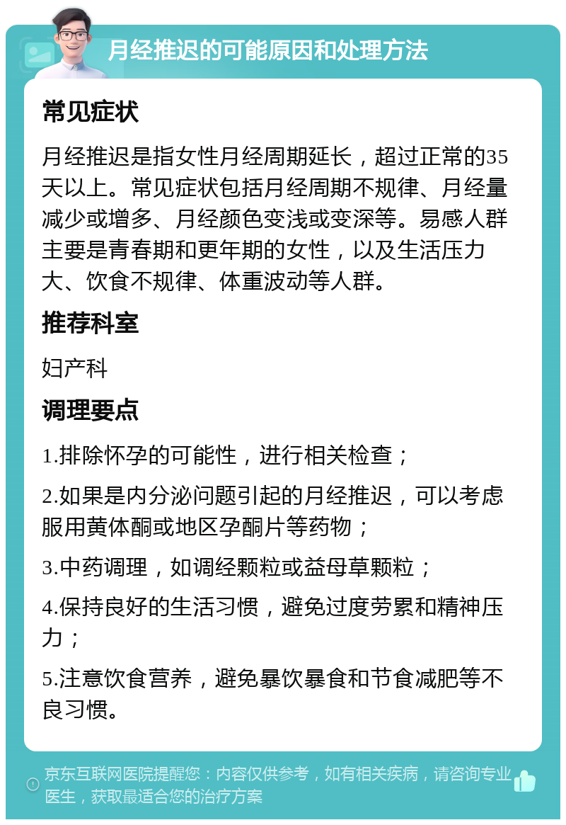 月经推迟的可能原因和处理方法 常见症状 月经推迟是指女性月经周期延长，超过正常的35天以上。常见症状包括月经周期不规律、月经量减少或增多、月经颜色变浅或变深等。易感人群主要是青春期和更年期的女性，以及生活压力大、饮食不规律、体重波动等人群。 推荐科室 妇产科 调理要点 1.排除怀孕的可能性，进行相关检查； 2.如果是内分泌问题引起的月经推迟，可以考虑服用黄体酮或地区孕酮片等药物； 3.中药调理，如调经颗粒或益母草颗粒； 4.保持良好的生活习惯，避免过度劳累和精神压力； 5.注意饮食营养，避免暴饮暴食和节食减肥等不良习惯。