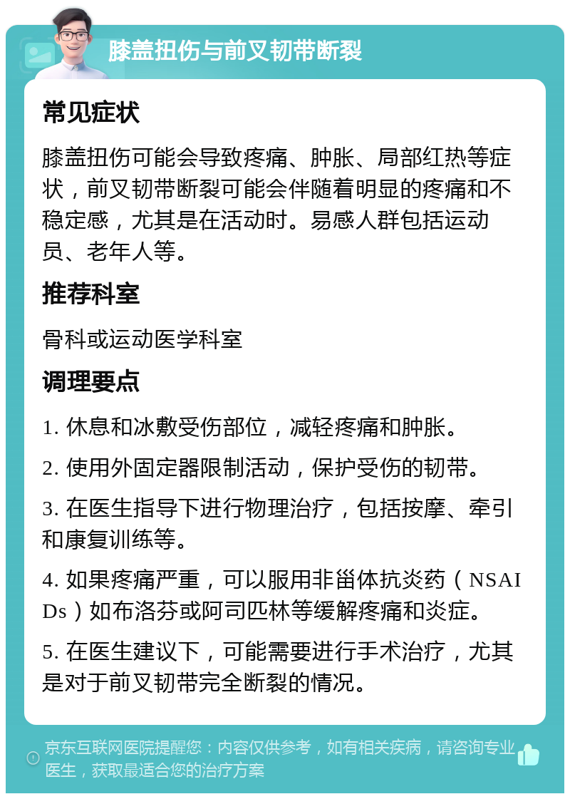 膝盖扭伤与前叉韧带断裂 常见症状 膝盖扭伤可能会导致疼痛、肿胀、局部红热等症状，前叉韧带断裂可能会伴随着明显的疼痛和不稳定感，尤其是在活动时。易感人群包括运动员、老年人等。 推荐科室 骨科或运动医学科室 调理要点 1. 休息和冰敷受伤部位，减轻疼痛和肿胀。 2. 使用外固定器限制活动，保护受伤的韧带。 3. 在医生指导下进行物理治疗，包括按摩、牵引和康复训练等。 4. 如果疼痛严重，可以服用非甾体抗炎药（NSAIDs）如布洛芬或阿司匹林等缓解疼痛和炎症。 5. 在医生建议下，可能需要进行手术治疗，尤其是对于前叉韧带完全断裂的情况。