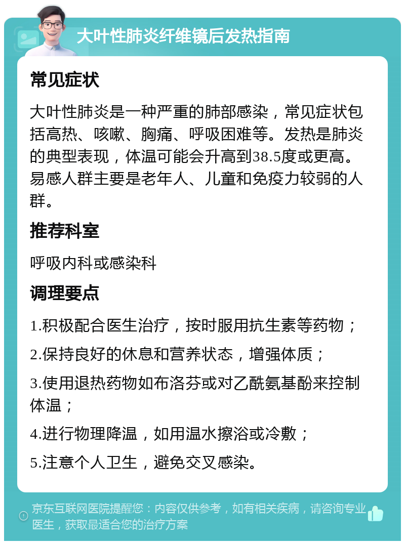 大叶性肺炎纤维镜后发热指南 常见症状 大叶性肺炎是一种严重的肺部感染，常见症状包括高热、咳嗽、胸痛、呼吸困难等。发热是肺炎的典型表现，体温可能会升高到38.5度或更高。易感人群主要是老年人、儿童和免疫力较弱的人群。 推荐科室 呼吸内科或感染科 调理要点 1.积极配合医生治疗，按时服用抗生素等药物； 2.保持良好的休息和营养状态，增强体质； 3.使用退热药物如布洛芬或对乙酰氨基酚来控制体温； 4.进行物理降温，如用温水擦浴或冷敷； 5.注意个人卫生，避免交叉感染。