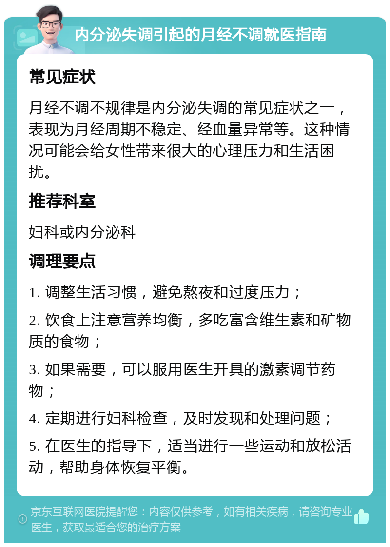 内分泌失调引起的月经不调就医指南 常见症状 月经不调不规律是内分泌失调的常见症状之一，表现为月经周期不稳定、经血量异常等。这种情况可能会给女性带来很大的心理压力和生活困扰。 推荐科室 妇科或内分泌科 调理要点 1. 调整生活习惯，避免熬夜和过度压力； 2. 饮食上注意营养均衡，多吃富含维生素和矿物质的食物； 3. 如果需要，可以服用医生开具的激素调节药物； 4. 定期进行妇科检查，及时发现和处理问题； 5. 在医生的指导下，适当进行一些运动和放松活动，帮助身体恢复平衡。