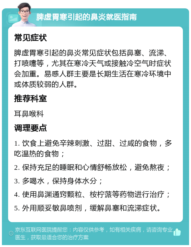 脾虚胃寒引起的鼻炎就医指南 常见症状 脾虚胃寒引起的鼻炎常见症状包括鼻塞、流涕、打喷嚏等，尤其在寒冷天气或接触冷空气时症状会加重。易感人群主要是长期生活在寒冷环境中或体质较弱的人群。 推荐科室 耳鼻喉科 调理要点 1. 饮食上避免辛辣刺激、过甜、过咸的食物，多吃温热的食物； 2. 保持充足的睡眠和心情舒畅放松，避免熬夜； 3. 多喝水，保持身体水分； 4. 使用鼻渊通窍颗粒、桉柠蒎等药物进行治疗； 5. 外用顺妥敏鼻喷剂，缓解鼻塞和流涕症状。