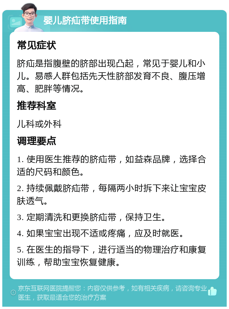 婴儿脐疝带使用指南 常见症状 脐疝是指腹壁的脐部出现凸起，常见于婴儿和小儿。易感人群包括先天性脐部发育不良、腹压增高、肥胖等情况。 推荐科室 儿科或外科 调理要点 1. 使用医生推荐的脐疝带，如益森品牌，选择合适的尺码和颜色。 2. 持续佩戴脐疝带，每隔两小时拆下来让宝宝皮肤透气。 3. 定期清洗和更换脐疝带，保持卫生。 4. 如果宝宝出现不适或疼痛，应及时就医。 5. 在医生的指导下，进行适当的物理治疗和康复训练，帮助宝宝恢复健康。