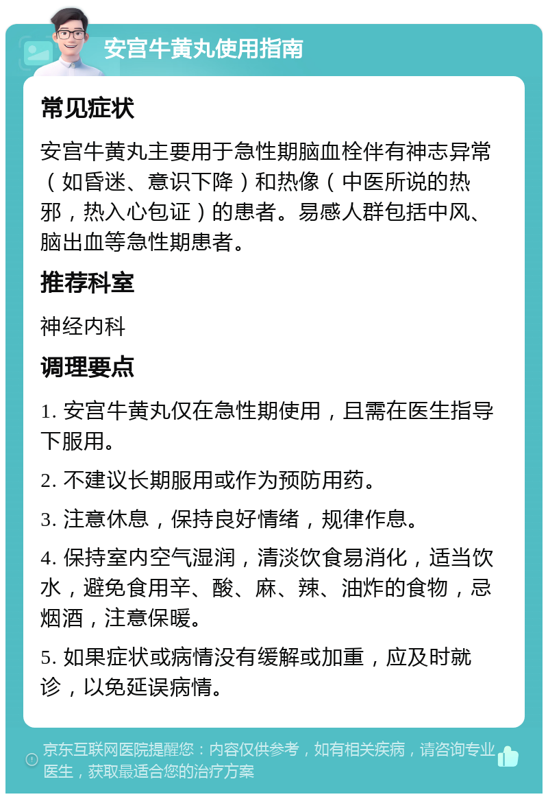 安宫牛黄丸使用指南 常见症状 安宫牛黄丸主要用于急性期脑血栓伴有神志异常（如昏迷、意识下降）和热像（中医所说的热邪，热入心包证）的患者。易感人群包括中风、脑出血等急性期患者。 推荐科室 神经内科 调理要点 1. 安宫牛黄丸仅在急性期使用，且需在医生指导下服用。 2. 不建议长期服用或作为预防用药。 3. 注意休息，保持良好情绪，规律作息。 4. 保持室内空气湿润，清淡饮食易消化，适当饮水，避免食用辛、酸、麻、辣、油炸的食物，忌烟酒，注意保暖。 5. 如果症状或病情没有缓解或加重，应及时就诊，以免延误病情。