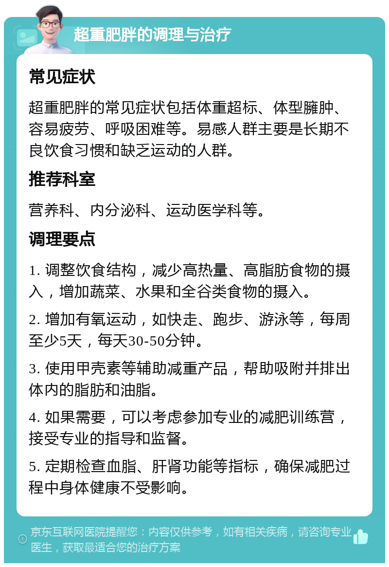 超重肥胖的调理与治疗 常见症状 超重肥胖的常见症状包括体重超标、体型臃肿、容易疲劳、呼吸困难等。易感人群主要是长期不良饮食习惯和缺乏运动的人群。 推荐科室 营养科、内分泌科、运动医学科等。 调理要点 1. 调整饮食结构，减少高热量、高脂肪食物的摄入，增加蔬菜、水果和全谷类食物的摄入。 2. 增加有氧运动，如快走、跑步、游泳等，每周至少5天，每天30-50分钟。 3. 使用甲壳素等辅助减重产品，帮助吸附并排出体内的脂肪和油脂。 4. 如果需要，可以考虑参加专业的减肥训练营，接受专业的指导和监督。 5. 定期检查血脂、肝肾功能等指标，确保减肥过程中身体健康不受影响。