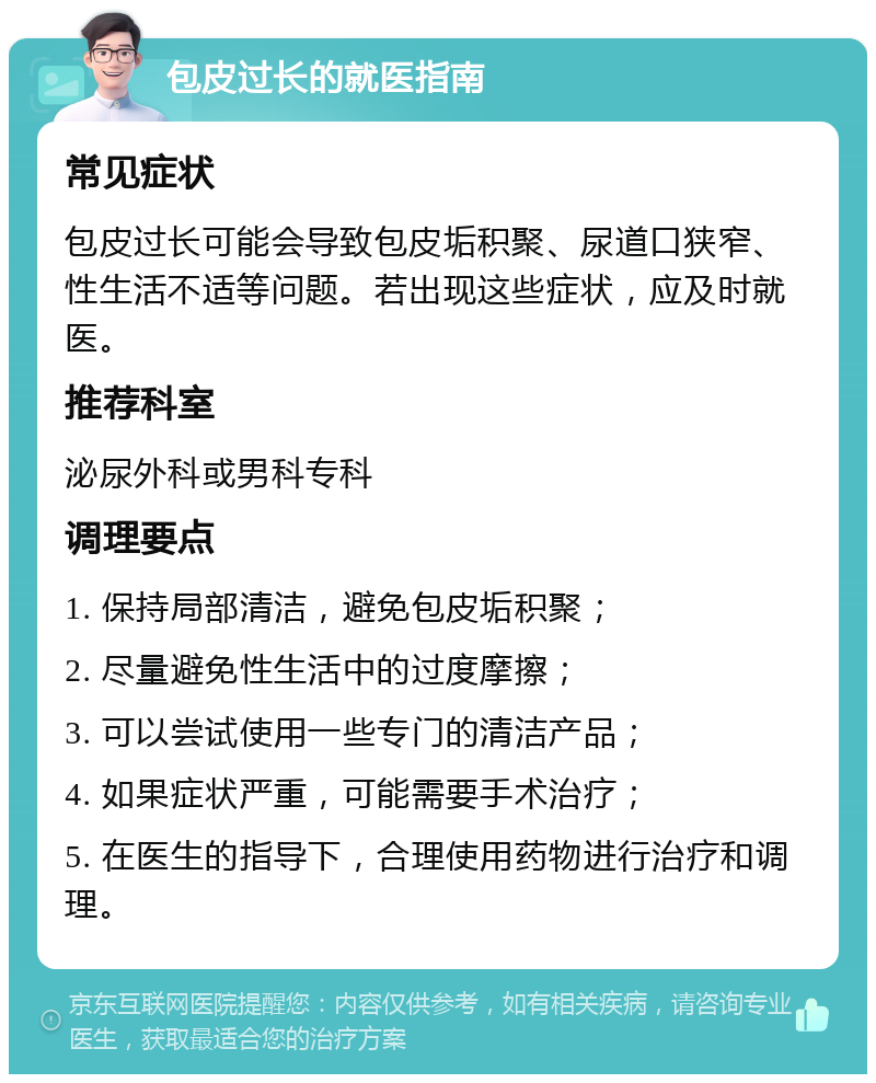 包皮过长的就医指南 常见症状 包皮过长可能会导致包皮垢积聚、尿道口狭窄、性生活不适等问题。若出现这些症状，应及时就医。 推荐科室 泌尿外科或男科专科 调理要点 1. 保持局部清洁，避免包皮垢积聚； 2. 尽量避免性生活中的过度摩擦； 3. 可以尝试使用一些专门的清洁产品； 4. 如果症状严重，可能需要手术治疗； 5. 在医生的指导下，合理使用药物进行治疗和调理。