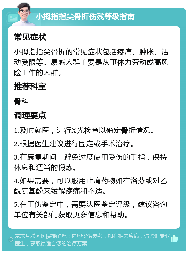 小拇指指尖骨折伤残等级指南 常见症状 小拇指指尖骨折的常见症状包括疼痛、肿胀、活动受限等。易感人群主要是从事体力劳动或高风险工作的人群。 推荐科室 骨科 调理要点 1.及时就医，进行X光检查以确定骨折情况。 2.根据医生建议进行固定或手术治疗。 3.在康复期间，避免过度使用受伤的手指，保持休息和适当的锻炼。 4.如果需要，可以服用止痛药物如布洛芬或对乙酰氨基酚来缓解疼痛和不适。 5.在工伤鉴定中，需要法医鉴定评级，建议咨询单位有关部门获取更多信息和帮助。