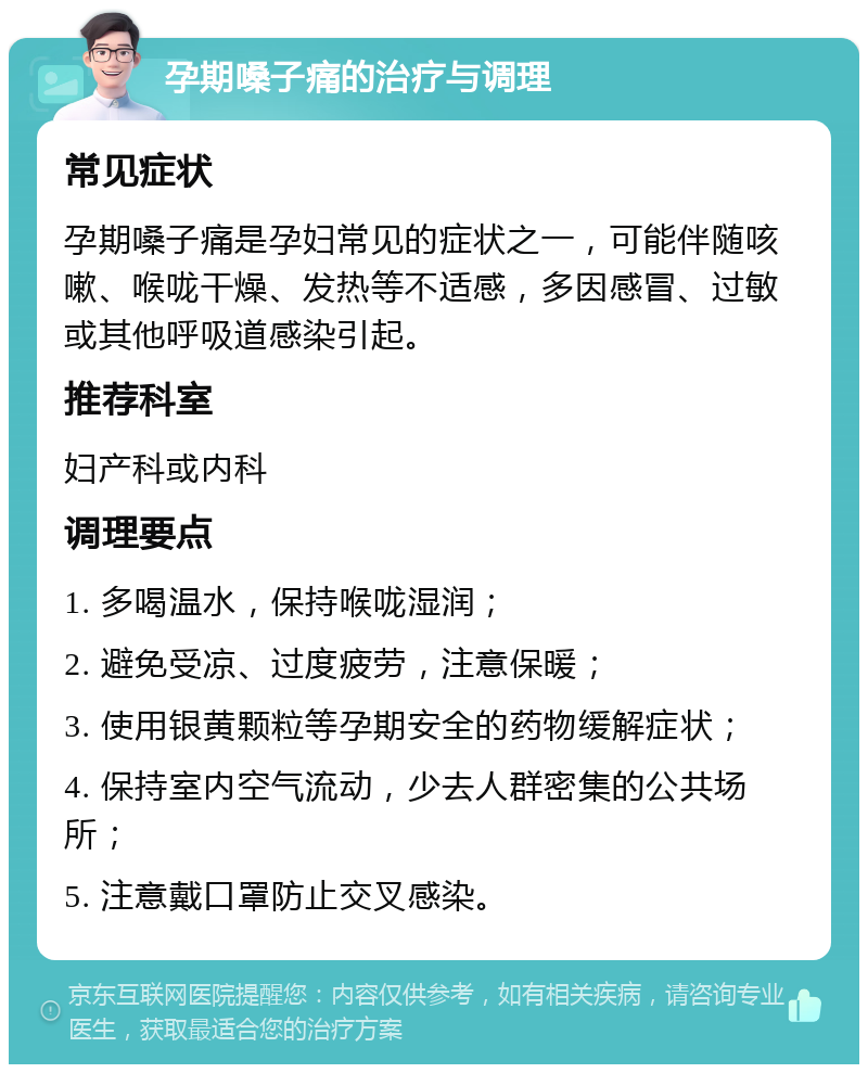 孕期嗓子痛的治疗与调理 常见症状 孕期嗓子痛是孕妇常见的症状之一，可能伴随咳嗽、喉咙干燥、发热等不适感，多因感冒、过敏或其他呼吸道感染引起。 推荐科室 妇产科或内科 调理要点 1. 多喝温水，保持喉咙湿润； 2. 避免受凉、过度疲劳，注意保暖； 3. 使用银黄颗粒等孕期安全的药物缓解症状； 4. 保持室内空气流动，少去人群密集的公共场所； 5. 注意戴口罩防止交叉感染。