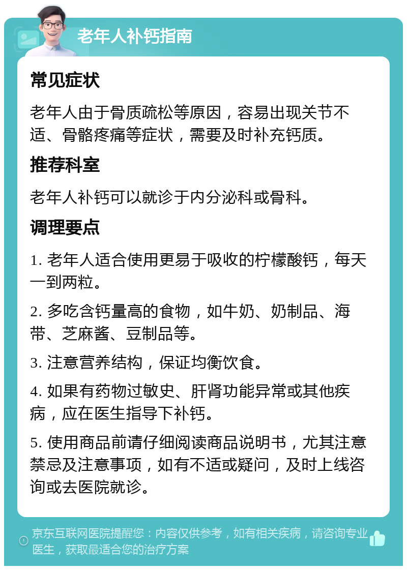 老年人补钙指南 常见症状 老年人由于骨质疏松等原因，容易出现关节不适、骨骼疼痛等症状，需要及时补充钙质。 推荐科室 老年人补钙可以就诊于内分泌科或骨科。 调理要点 1. 老年人适合使用更易于吸收的柠檬酸钙，每天一到两粒。 2. 多吃含钙量高的食物，如牛奶、奶制品、海带、芝麻酱、豆制品等。 3. 注意营养结构，保证均衡饮食。 4. 如果有药物过敏史、肝肾功能异常或其他疾病，应在医生指导下补钙。 5. 使用商品前请仔细阅读商品说明书，尤其注意禁忌及注意事项，如有不适或疑问，及时上线咨询或去医院就诊。