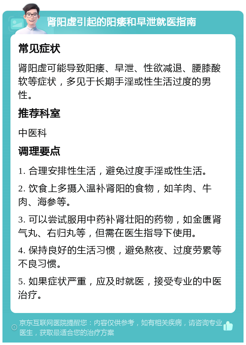 肾阳虚引起的阳痿和早泄就医指南 常见症状 肾阳虚可能导致阳痿、早泄、性欲减退、腰膝酸软等症状，多见于长期手淫或性生活过度的男性。 推荐科室 中医科 调理要点 1. 合理安排性生活，避免过度手淫或性生活。 2. 饮食上多摄入温补肾阳的食物，如羊肉、牛肉、海参等。 3. 可以尝试服用中药补肾壮阳的药物，如金匮肾气丸、右归丸等，但需在医生指导下使用。 4. 保持良好的生活习惯，避免熬夜、过度劳累等不良习惯。 5. 如果症状严重，应及时就医，接受专业的中医治疗。