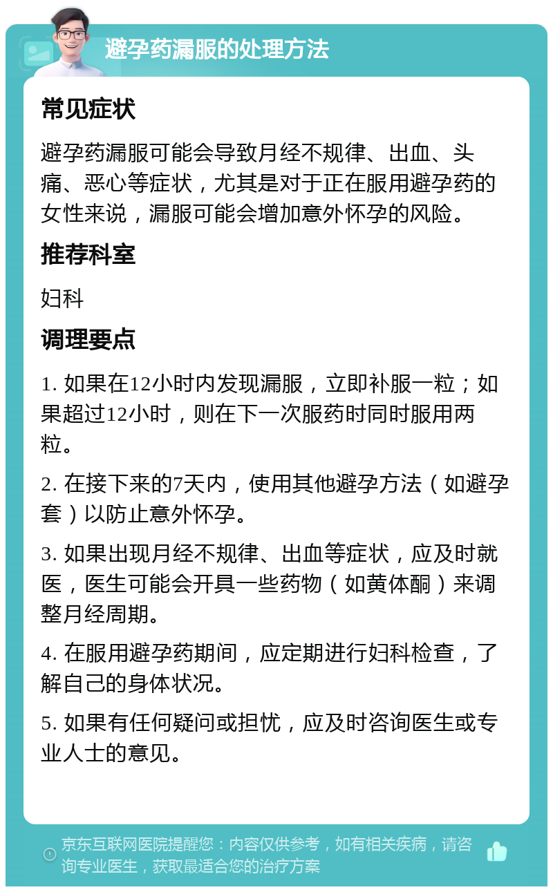 避孕药漏服的处理方法 常见症状 避孕药漏服可能会导致月经不规律、出血、头痛、恶心等症状，尤其是对于正在服用避孕药的女性来说，漏服可能会增加意外怀孕的风险。 推荐科室 妇科 调理要点 1. 如果在12小时内发现漏服，立即补服一粒；如果超过12小时，则在下一次服药时同时服用两粒。 2. 在接下来的7天内，使用其他避孕方法（如避孕套）以防止意外怀孕。 3. 如果出现月经不规律、出血等症状，应及时就医，医生可能会开具一些药物（如黄体酮）来调整月经周期。 4. 在服用避孕药期间，应定期进行妇科检查，了解自己的身体状况。 5. 如果有任何疑问或担忧，应及时咨询医生或专业人士的意见。