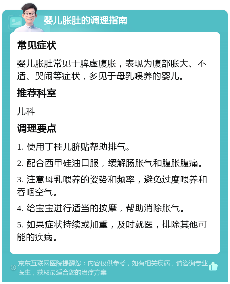 婴儿胀肚的调理指南 常见症状 婴儿胀肚常见于脾虚腹胀，表现为腹部胀大、不适、哭闹等症状，多见于母乳喂养的婴儿。 推荐科室 儿科 调理要点 1. 使用丁桂儿脐贴帮助排气。 2. 配合西甲硅油口服，缓解肠胀气和腹胀腹痛。 3. 注意母乳喂养的姿势和频率，避免过度喂养和吞咽空气。 4. 给宝宝进行适当的按摩，帮助消除胀气。 5. 如果症状持续或加重，及时就医，排除其他可能的疾病。