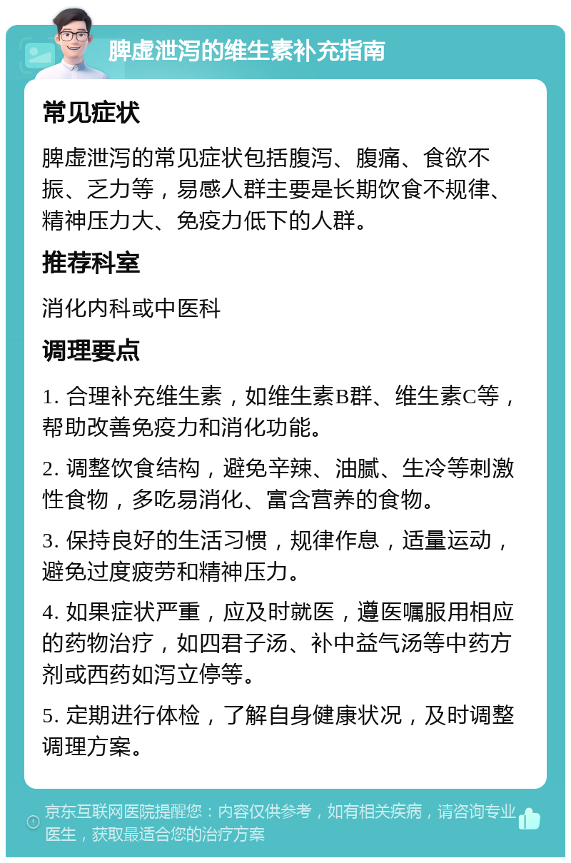 脾虚泄泻的维生素补充指南 常见症状 脾虚泄泻的常见症状包括腹泻、腹痛、食欲不振、乏力等，易感人群主要是长期饮食不规律、精神压力大、免疫力低下的人群。 推荐科室 消化内科或中医科 调理要点 1. 合理补充维生素，如维生素B群、维生素C等，帮助改善免疫力和消化功能。 2. 调整饮食结构，避免辛辣、油腻、生冷等刺激性食物，多吃易消化、富含营养的食物。 3. 保持良好的生活习惯，规律作息，适量运动，避免过度疲劳和精神压力。 4. 如果症状严重，应及时就医，遵医嘱服用相应的药物治疗，如四君子汤、补中益气汤等中药方剂或西药如泻立停等。 5. 定期进行体检，了解自身健康状况，及时调整调理方案。