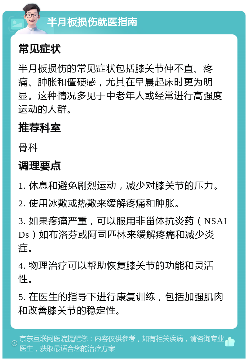 半月板损伤就医指南 常见症状 半月板损伤的常见症状包括膝关节伸不直、疼痛、肿胀和僵硬感，尤其在早晨起床时更为明显。这种情况多见于中老年人或经常进行高强度运动的人群。 推荐科室 骨科 调理要点 1. 休息和避免剧烈运动，减少对膝关节的压力。 2. 使用冰敷或热敷来缓解疼痛和肿胀。 3. 如果疼痛严重，可以服用非甾体抗炎药（NSAIDs）如布洛芬或阿司匹林来缓解疼痛和减少炎症。 4. 物理治疗可以帮助恢复膝关节的功能和灵活性。 5. 在医生的指导下进行康复训练，包括加强肌肉和改善膝关节的稳定性。